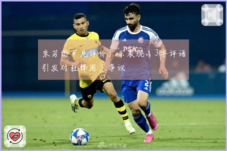 朱芳雨罕见评价广东表现，3字评语引发对杜锋用人争议