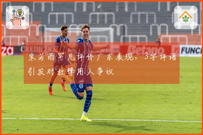 朱芳雨罕见评价广东表现,3字评语引发对杜锋用人争议